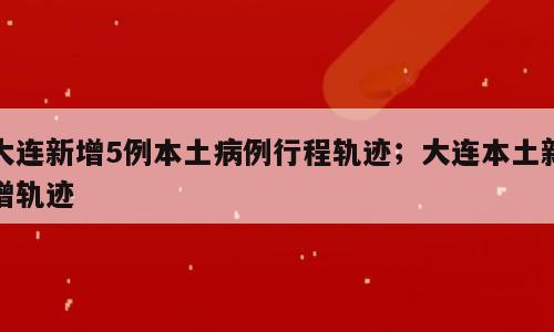 大连新增5例本土病例行程轨迹；大连本土新增轨迹
