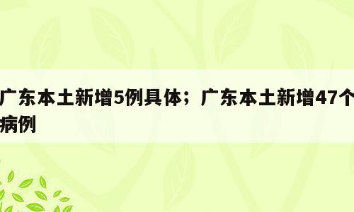 广东本土新增5例具体；广东本土新增47个病例