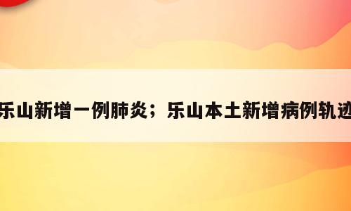 乐山新增一例肺炎；乐山本土新增病例轨迹