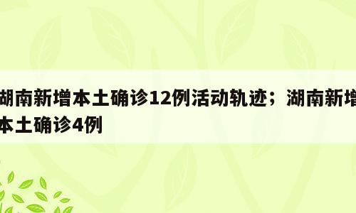 湖南新增本土确诊12例活动轨迹；湖南新增本土确诊4例