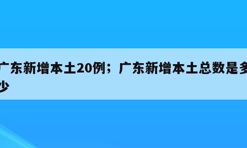 广东新增本土20例；广东新增本土总数是多少
