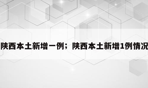 陕西本土新增一例；陕西本土新增1例情况