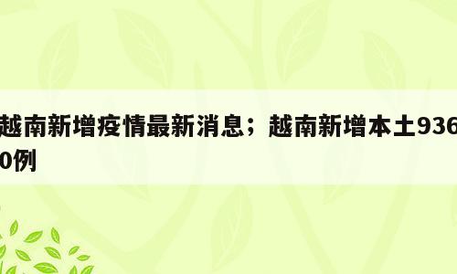 越南新增疫情最新消息；越南新增本土9360例
