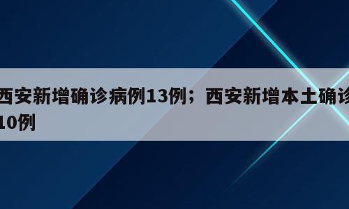 西安新增确诊病例13例；西安新增本土确诊10例