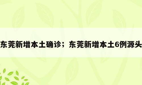东莞新增本土确诊；东莞新增本土6例源头
