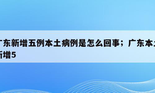 广东新增五例本土病例是怎么回事；广东本土新增5