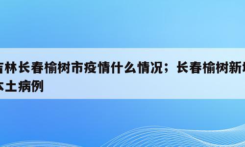 吉林长春榆树市疫情什么情况；长春榆树新增本土病例