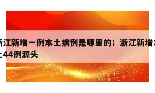 浙江新增一例本土病例是哪里的；浙江新增本土44例源头