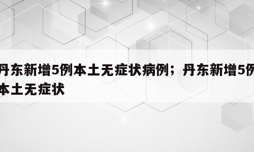 丹东新增5例本土无症状病例；丹东新增5例本土无症状