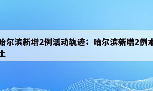 哈尔滨新增2例活动轨迹；哈尔滨新增2例本土