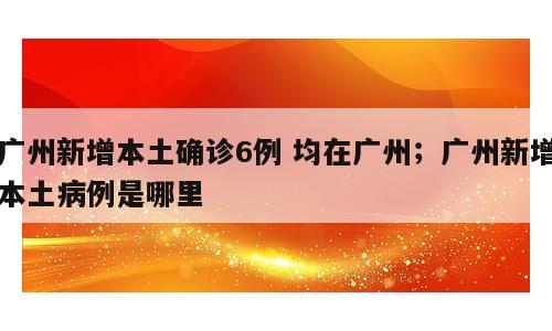 广州新增本土确诊6例 均在广州；广州新增本土病例是哪里