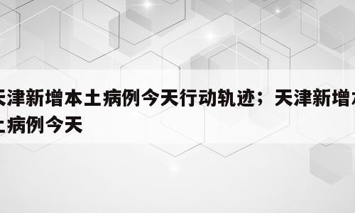 天津新增本土病例今天行动轨迹；天津新增本土病例今天