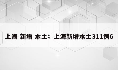 上海 新增 本土；上海新增本土311例6