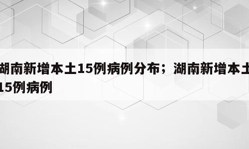 湖南新增本土15例病例分布；湖南新增本土15例病例