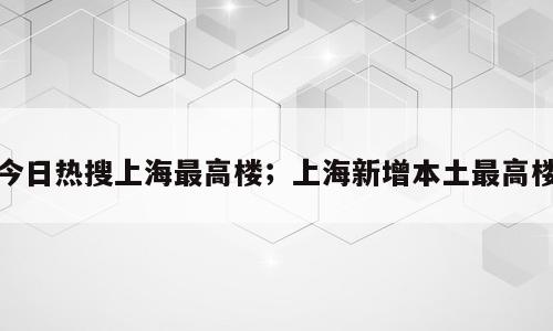 今日热搜上海最高楼；上海新增本土最高楼
