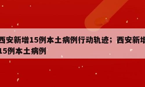 西安新增15例本土病例行动轨迹；西安新增15例本土病例