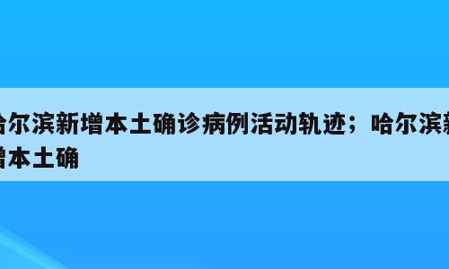 哈尔滨新增本土确诊病例活动轨迹；哈尔滨新增本土确
