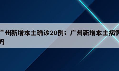 广州新增本土确诊20例；广州新增本土病例吗