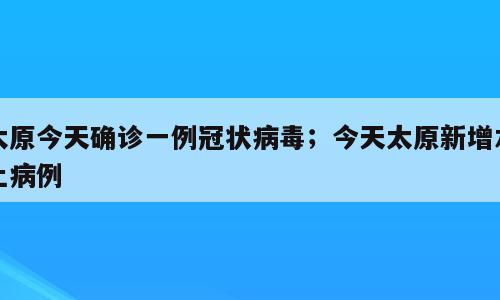 太原今天确诊一例冠状病毒；今天太原新增本土病例