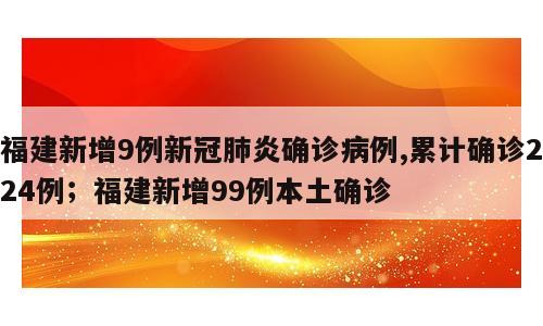福建新增9例新冠肺炎确诊病例,累计确诊224例；福建新增99例本土确诊