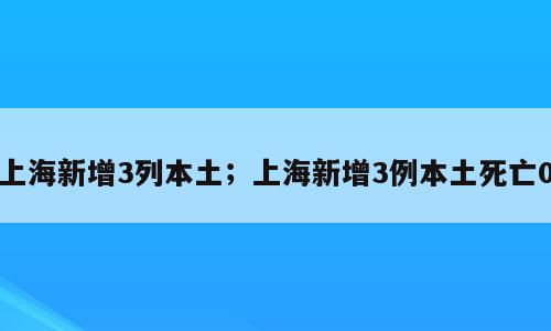 上海新增3列本土；上海新增3例本土死亡0