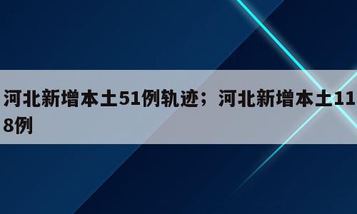 河北新增本土51例轨迹；河北新增本土118例