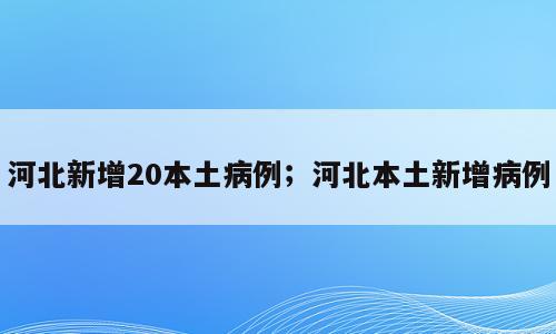 河北新增20本土病例；河北本土新增病例