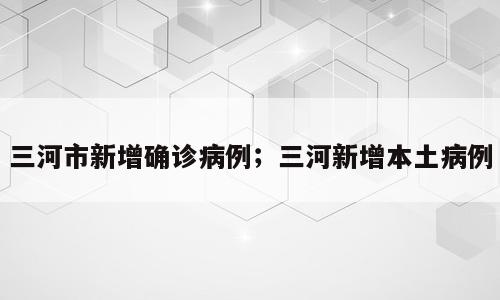 三河市新增确诊病例；三河新增本土病例