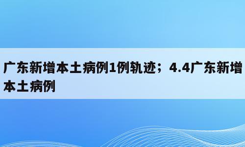广东新增本土病例1例轨迹；4.4广东新增本土病例
