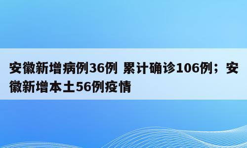 安徽新增病例36例 累计确诊106例；安徽新增本土56例疫情