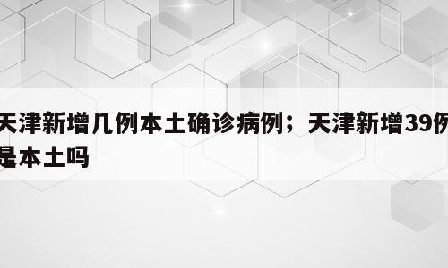 天津新增几例本土确诊病例；天津新增39例是本土吗
