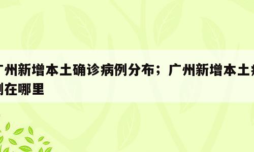 广州新增本土确诊病例分布；广州新增本土病例在哪里