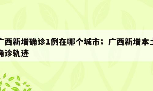 广西新增确诊1例在哪个城市；广西新增本土确诊轨迹