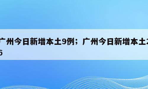 广州今日新增本土9例；广州今日新增本土26
