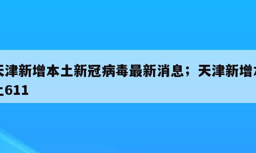 天津新增本土新冠病毒最新消息；天津新增本土611