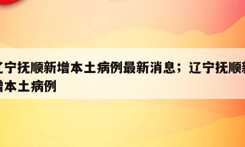 辽宁抚顺新增本土病例最新消息；辽宁抚顺新增本土病例
