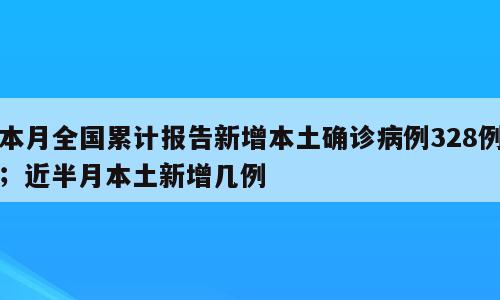 本月全国累计报告新增本土确诊病例328例；近半月本土新增几例