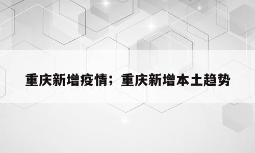 重庆新增疫情；重庆新增本土趋势