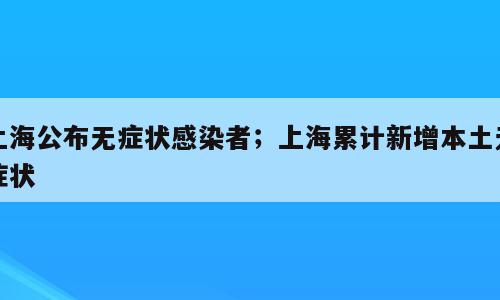 上海公布无症状感染者；上海累计新增本土无症状