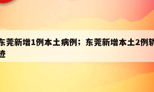 东莞新增1例本土病例；东莞新增本土2例轨迹