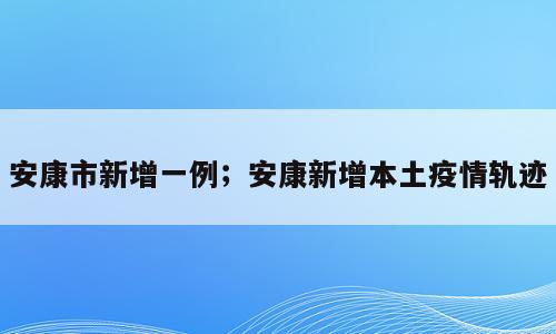 安康市新增一例；安康新增本土疫情轨迹