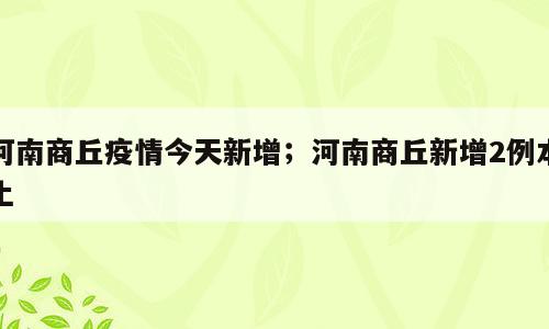 河南商丘疫情今天新增；河南商丘新增2例本土