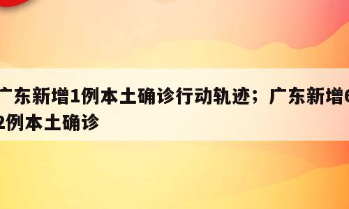 广东新增1例本土确诊行动轨迹；广东新增62例本土确诊