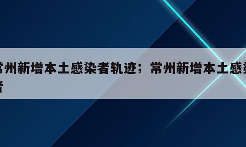 常州新增本土感染者轨迹；常州新增本土感染者