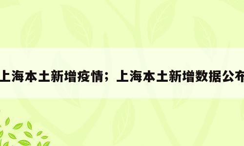 上海本土新增疫情；上海本土新增数据公布