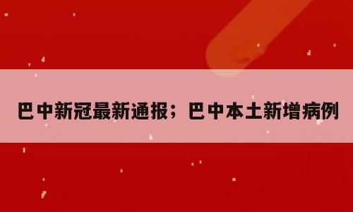 巴中新冠最新通报；巴中本土新增病例