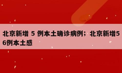 北京新增 5 例本土确诊病例；北京新增56例本土感