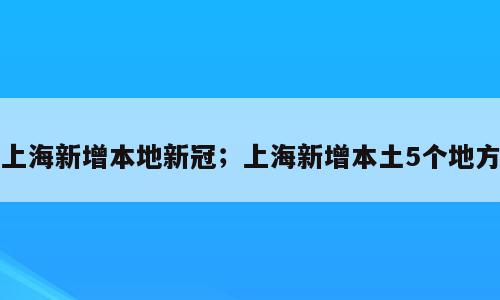 上海新增本地新冠；上海新增本土5个地方