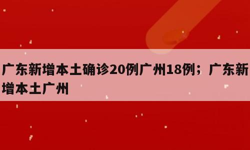 广东新增本土确诊20例广州18例；广东新增本土广州