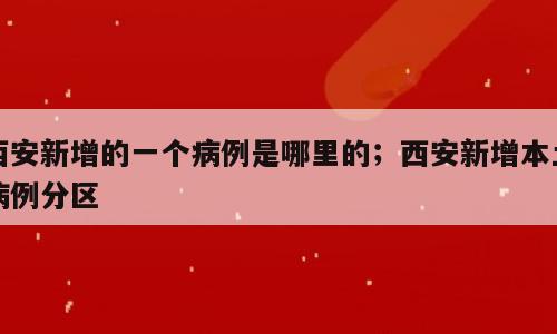 西安新增的一个病例是哪里的；西安新增本土病例分区